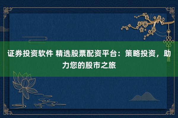 证券投资软件 精选股票配资平台：策略投资，助力您的股市之旅