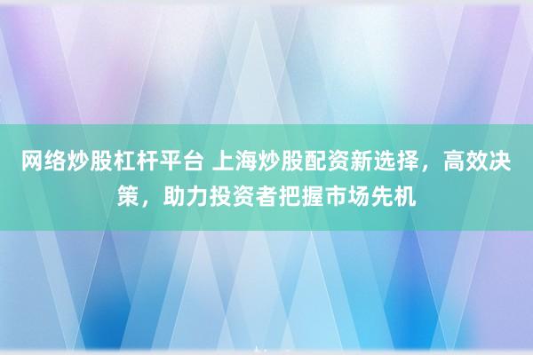网络炒股杠杆平台 上海炒股配资新选择，高效决策，助力投资者把握市场先机