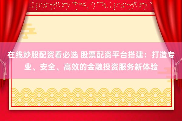 在线炒股配资看必选 股票配资平台搭建：打造专业、安全、高效的金融投资服务新体验