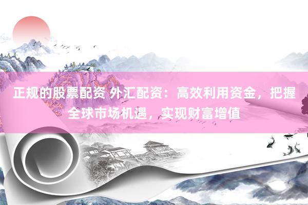 正规的股票配资 外汇配资：高效利用资金，把握全球市场机遇，实现财富增值