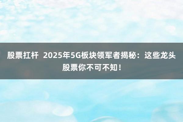 股票扛杆  2025年5G板块领军者揭秘：这些龙头股票你不可不知！
