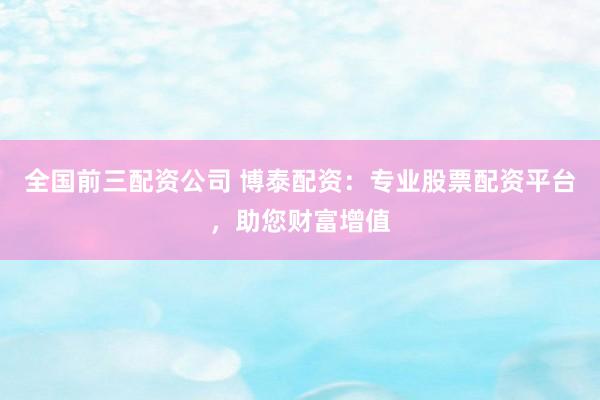 全国前三配资公司 博泰配资：专业股票配资平台，助您财富增值