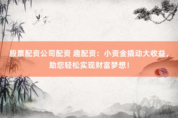 股票配资公司配资 趣配资：小资金撬动大收益，助您轻松实现财富梦想！