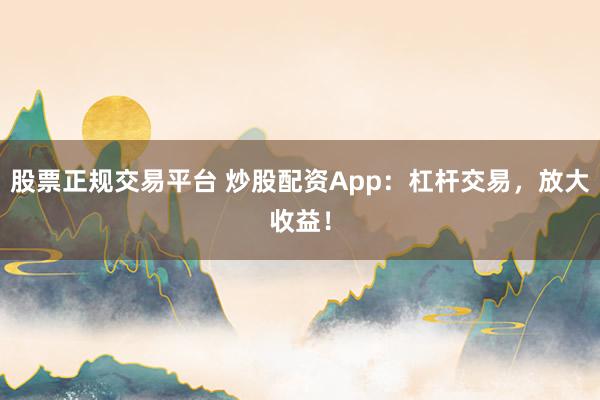股票正规交易平台 炒股配资App：杠杆交易，放大收益！
