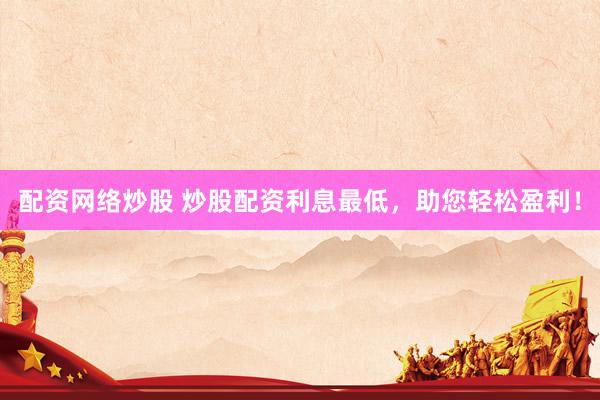 配资网络炒股 炒股配资利息最低，助您轻松盈利！
