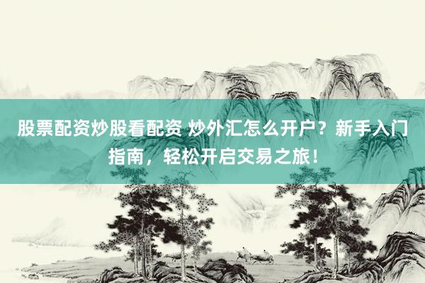 股票配资炒股看配资 炒外汇怎么开户？新手入门指南，轻松开启交易之旅！