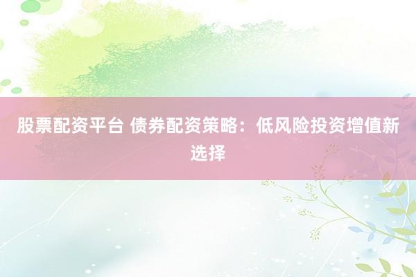 股票配资平台 债券配资策略：低风险投资增值新选择