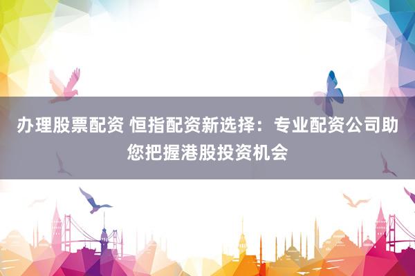 办理股票配资 恒指配资新选择：专业配资公司助您把握港股投资机会