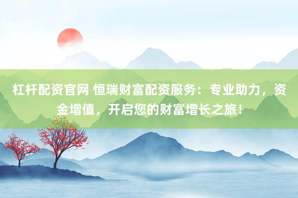 杠杆配资官网 恒瑞财富配资服务：专业助力，资金增值，开启您的财富增长之旅！