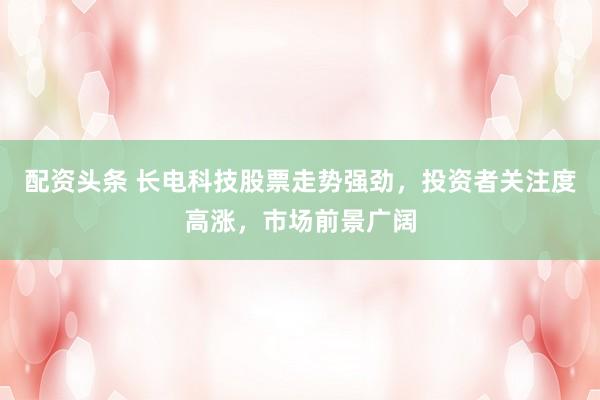 配资头条 长电科技股票走势强劲，投资者关注度高涨，市场前景广阔