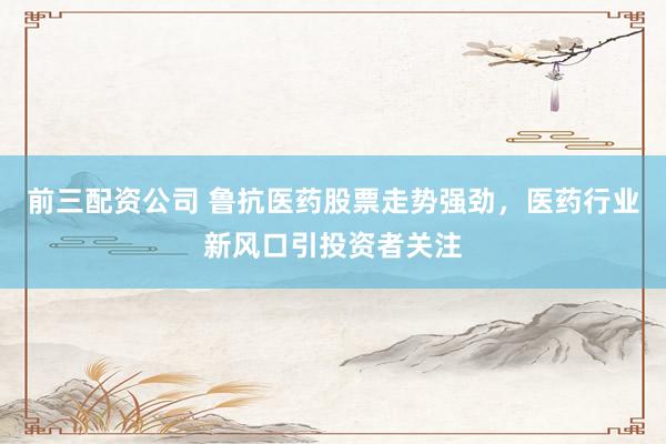 前三配资公司 鲁抗医药股票走势强劲，医药行业新风口引投资者关注