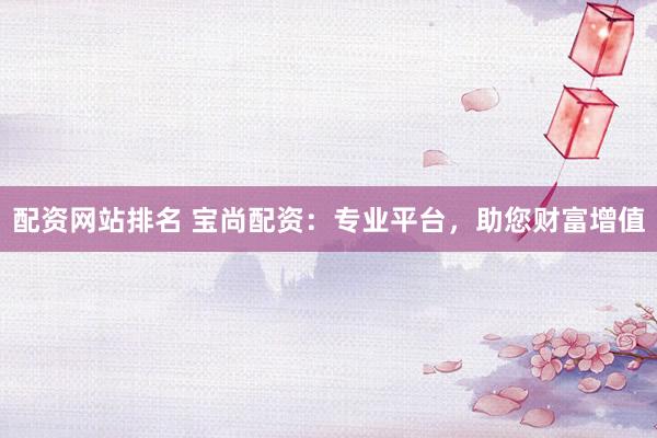 配资网站排名 宝尚配资：专业平台，助您财富增值