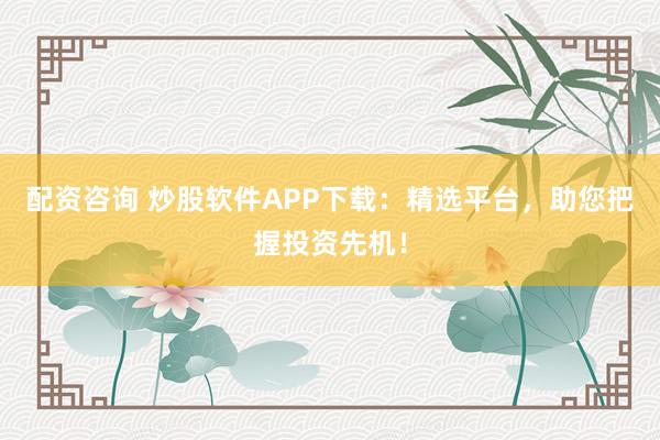 配资咨询 炒股软件APP下载：精选平台，助您把握投资先机！