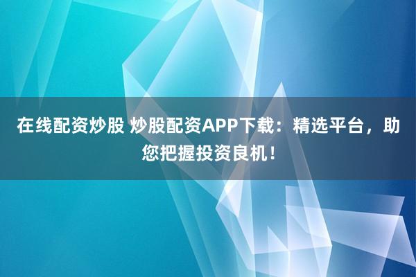 在线配资炒股 炒股配资APP下载：精选平台，助您把握投资良机！