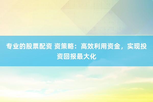 专业的股票配资 资策略：高效利用资金，实现投资回报最大化