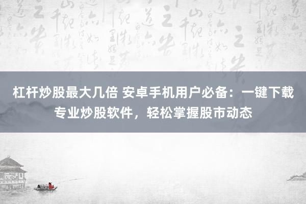 杠杆炒股最大几倍 安卓手机用户必备：一键下载专业炒股软件，轻松掌握股市动态