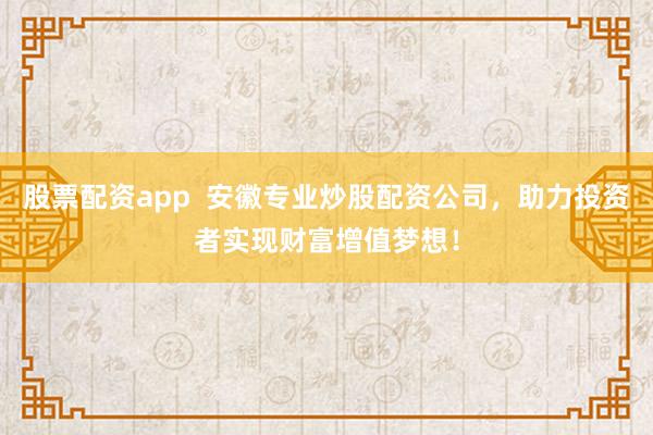 股票配资app  安徽专业炒股配资公司，助力投资者实现财富增值梦想！
