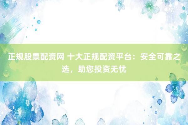 正规股票配资网 十大正规配资平台：安全可靠之选，助您投资无忧
