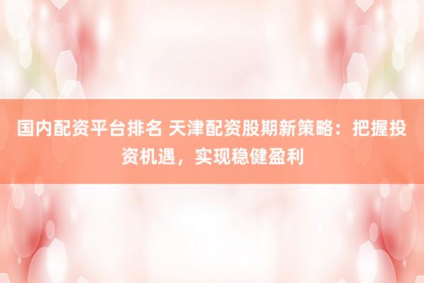 国内配资平台排名 天津配资股期新策略：把握投资机遇，实现稳健盈利