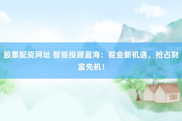股票配资网址 智能投顾蓝海：掘金新机遇，抢占财富先机！