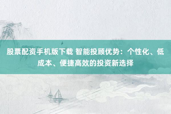 股票配资手机版下载 智能投顾优势：个性化、低成本、便捷高效的投资新选择