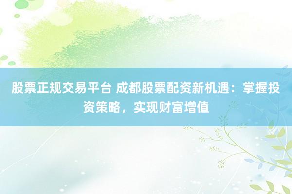 股票正规交易平台 成都股票配资新机遇：掌握投资策略，实现财富增值