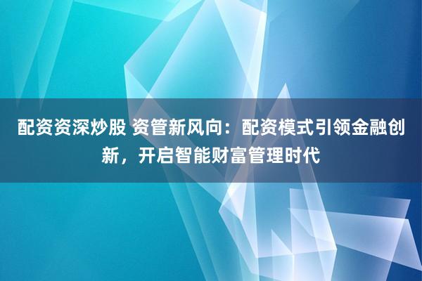 配资资深炒股 资管新风向：配资模式引领金融创新，开启智能财富管理时代