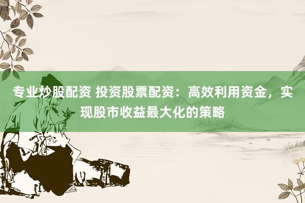 专业炒股配资 投资股票配资：高效利用资金，实现股市收益最大化的策略