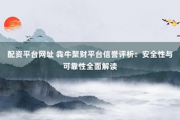 配资平台网址 犇牛聚财平台信誉评析：安全性与可靠性全面解读