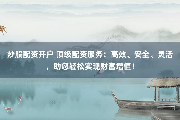 炒股配资开户 顶级配资服务：高效、安全、灵活，助您轻松实现财富增值！