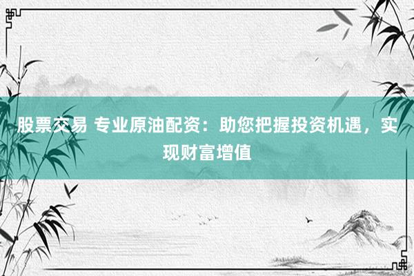股票交易 专业原油配资：助您把握投资机遇，实现财富增值
