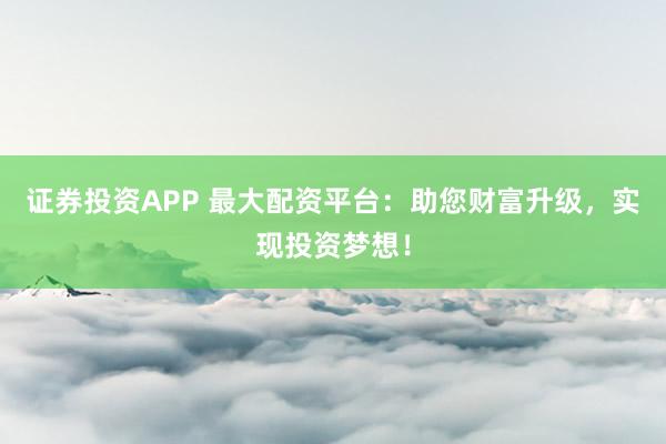 证券投资APP 最大配资平台：助您财富升级，实现投资梦想！