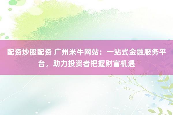 配资炒股配资 广州米牛网站：一站式金融服务平台，助力投资者把握财富机遇