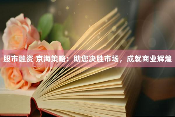 股市融资 京海策略：助您决胜市场，成就商业辉煌