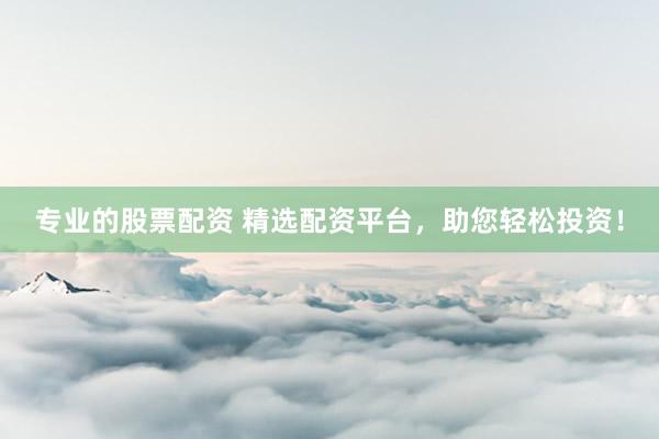 专业的股票配资 精选配资平台，助您轻松投资！