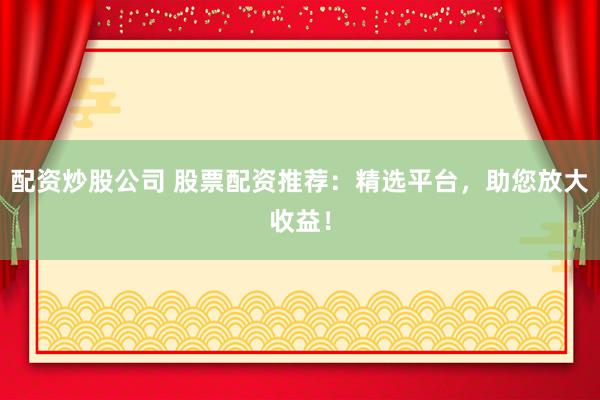 配资炒股公司 股票配资推荐：精选平台，助您放大收益！