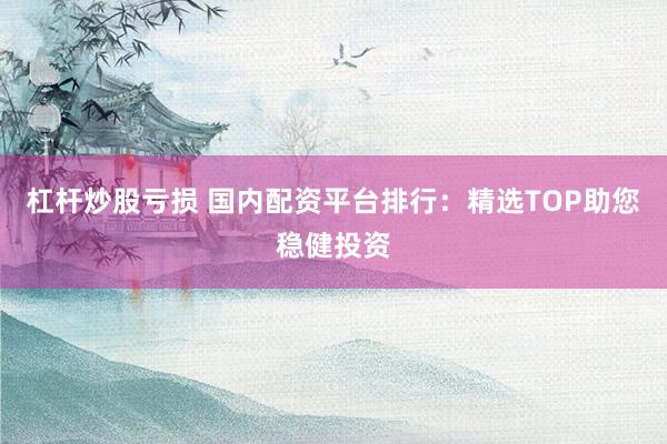 杠杆炒股亏损 国内配资平台排行：精选TOP助您稳健投资