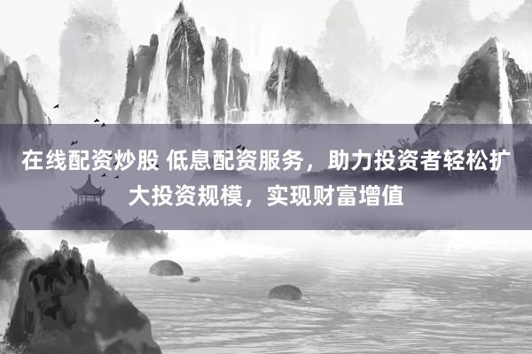 在线配资炒股 低息配资服务，助力投资者轻松扩大投资规模，实现财富增值