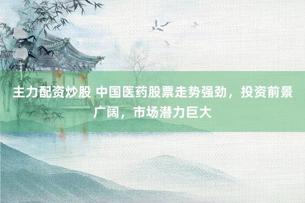 主力配资炒股 中国医药股票走势强劲，投资前景广阔，市场潜力巨大