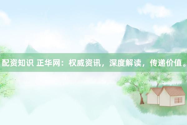 配资知识 正华网：权威资讯，深度解读，传递价值。