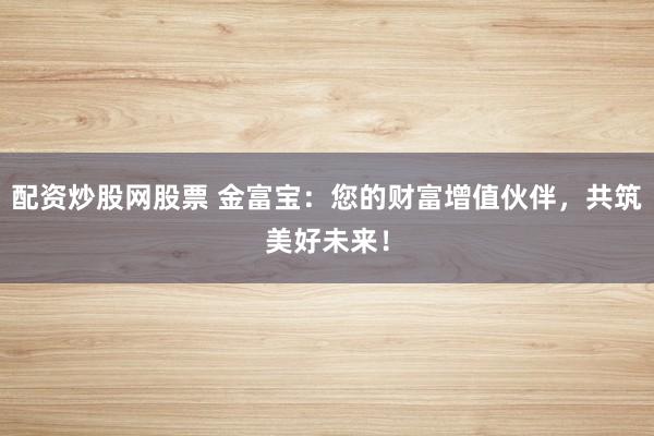 配资炒股网股票 金富宝：您的财富增值伙伴，共筑美好未来！