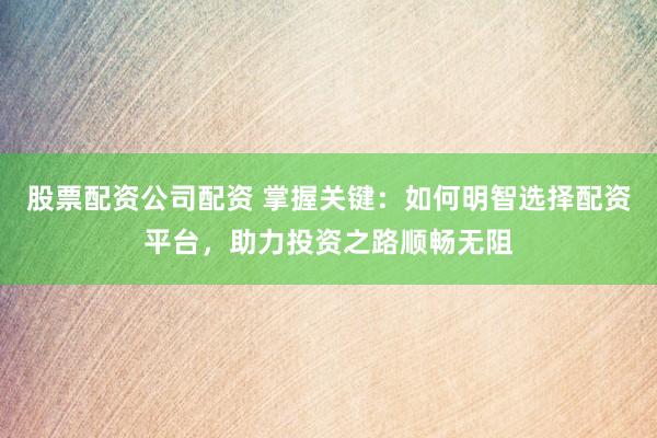 股票配资公司配资 掌握关键：如何明智选择配资平台，助力投资之路顺畅无阻