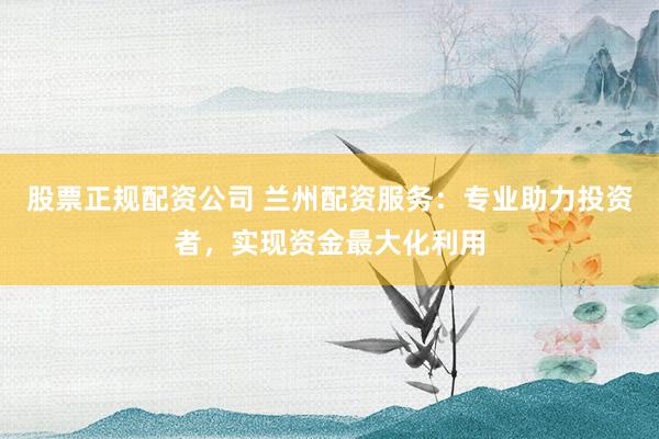 股票正规配资公司 兰州配资服务：专业助力投资者，实现资金最大化利用