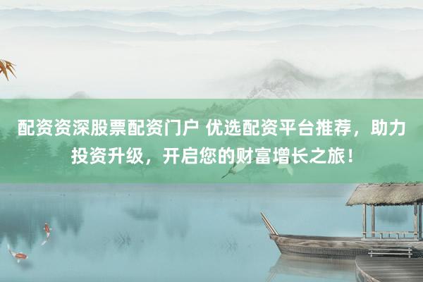 配资资深股票配资门户 优选配资平台推荐，助力投资升级，开启您的财富增长之旅！