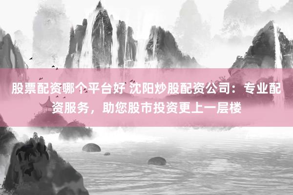 股票配资哪个平台好 沈阳炒股配资公司：专业配资服务，助您股市投资更上一层楼