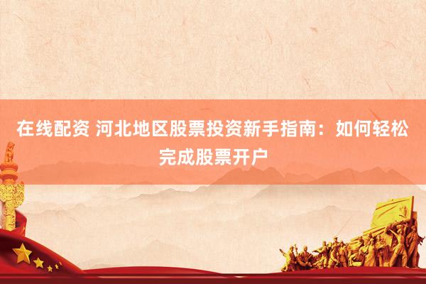 在线配资 河北地区股票投资新手指南：如何轻松完成股票开户
