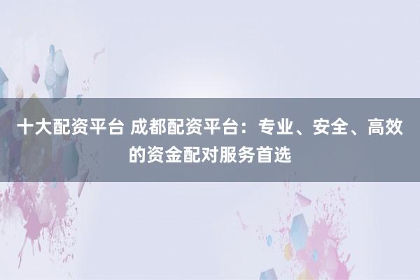 十大配资平台 成都配资平台：专业、安全、高效的资金配对服务首选