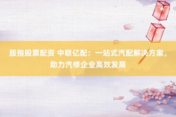 股指股票配资 中联亿配：一站式汽配解决方案，助力汽修企业高效发展