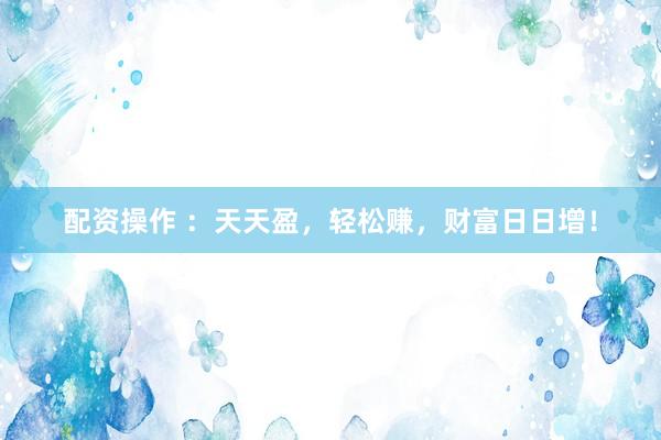 配资操作 ：天天盈，轻松赚，财富日日增！