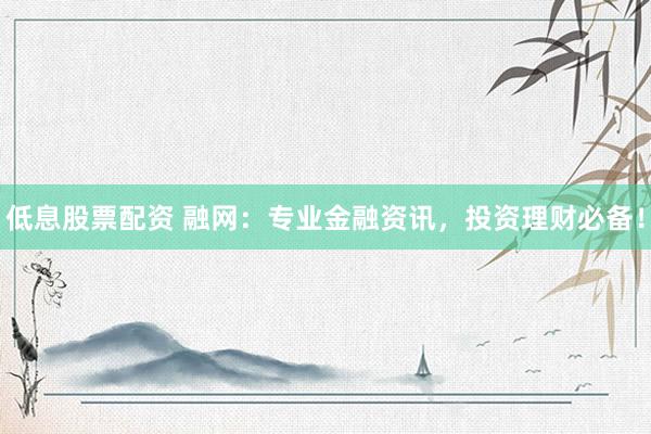 低息股票配资 融网：专业金融资讯，投资理财必备！